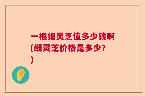 一根细灵芝值多少钱啊(细灵芝价格是多少？)