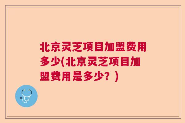 北京灵芝项目加盟费用多少(北京灵芝项目加盟费用是多少?) 北京灵芝项目加盟费用多少(北京灵芝项目加盟费用是多少?)