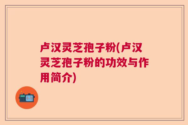 卢汉灵芝孢子粉(卢汉灵芝孢子粉的功效与作用简介) 卢汉灵芝孢子粉(卢汉灵芝孢子粉的功效与作用简介)
