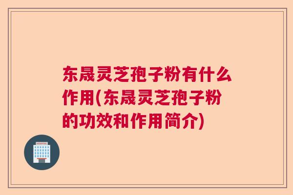 东晟灵芝孢子粉有什么作用(东晟灵芝孢子粉的功效和作用简介) 东晟灵芝孢子粉有什么作用(东晟灵芝孢子粉的功效和作用简介)