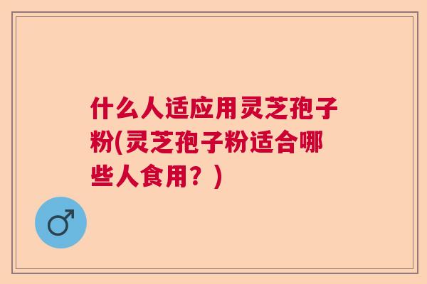 什么人适应用灵芝孢子粉(灵芝孢子粉适合哪些人食用?) 什么人适应用灵芝孢子粉(灵芝孢子粉适合哪些人食用?)