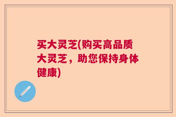 买大灵芝(购买高品质大灵芝，助您保持身体健康)