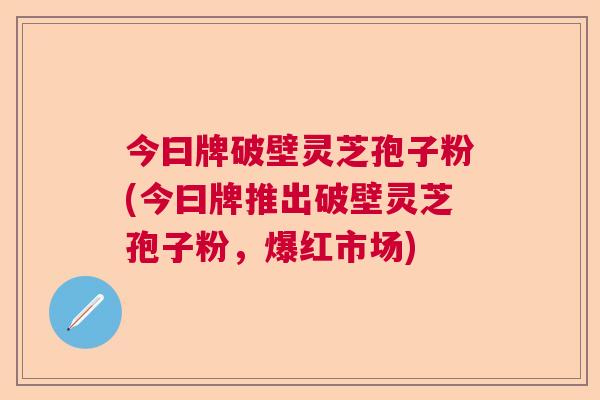 今曰牌破壁灵芝孢子粉(今曰牌推出破壁灵芝孢子粉,爆红市场) 今曰牌破壁灵芝孢子粉(今曰牌推出破壁灵芝孢子粉,爆红市场)