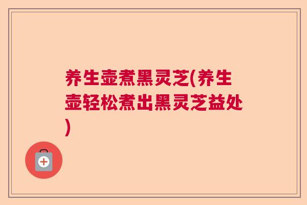 养生壶煮黑灵芝(养生壶轻松煮出黑灵芝益处) 养生壶煮黑灵芝(养生壶轻松煮出黑灵芝益处)