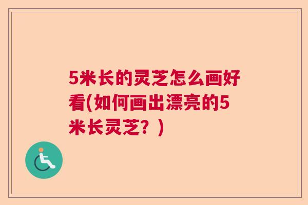 5米长的灵芝怎么画好看(如何画出漂亮的5米长灵芝?) 5米长的灵芝怎么画好看(如何画出漂亮的5米长灵芝?)