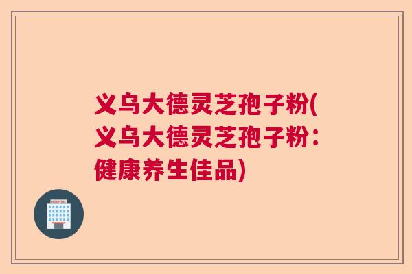 义乌大德灵芝孢子粉(义乌大德灵芝孢子粉:健康养生佳品) 义乌大德灵芝孢子粉(义乌大德灵芝孢子粉:健康养生佳品)