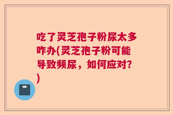 吃了灵芝孢子粉尿太多咋办(灵芝孢子粉可能导致频尿,如何应对?) 吃了灵芝孢子粉尿太多咋办(灵芝孢子粉可能导致频尿,如何应对?)