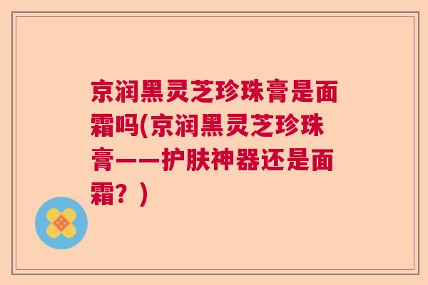 京润黑灵芝珍珠膏是面霜吗(京润黑灵芝珍珠膏——护肤神器还是面霜?) 京润黑灵芝珍珠膏是面霜吗(京润黑灵芝珍珠膏——护肤神器还是面霜?)