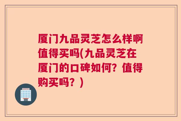 厦门九品灵芝怎么样啊值得买吗(九品灵芝在厦门的口碑如何？值得购买吗？)