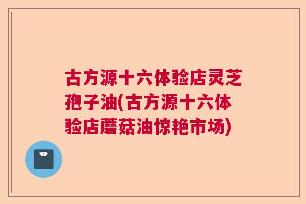 古方源十六体验店灵芝孢子油(古方源十六体验店蘑菇油惊艳市场) 古方源十六体验店灵芝孢子油(古方源十六体验店蘑菇油惊艳市场)
