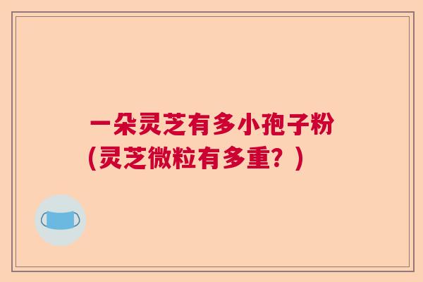 一朵灵芝有多小孢子粉(灵芝微粒有多重？)