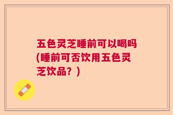 五色灵芝睡前可以喝吗(睡前可否饮用五色灵芝饮品?) 五色灵芝睡前可以喝吗(睡前可否饮用五色灵芝饮品?)