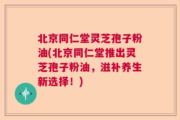 北京同仁堂灵芝孢子粉油(北京同仁堂推出灵芝孢子粉油，滋补养生新选择！)