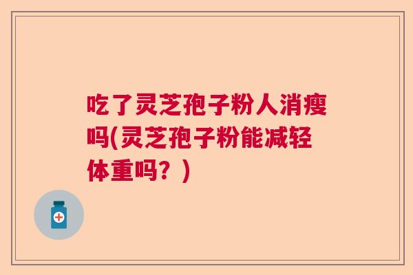 吃了灵芝孢子粉人消瘦吗(灵芝孢子粉能减轻体重吗？)