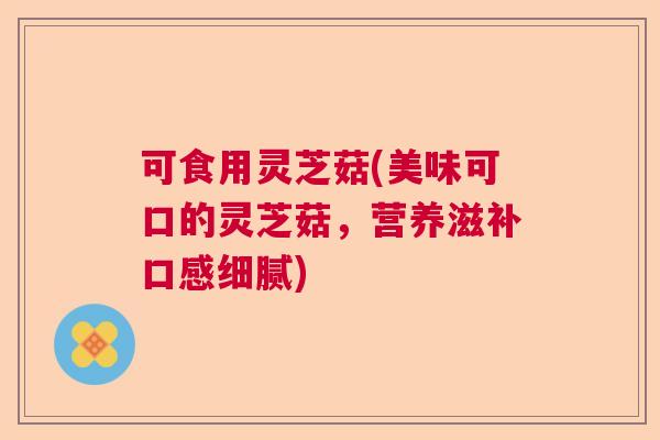 可食用灵芝菇(美味可口的灵芝菇,营养滋补口感细腻) 可食用灵芝菇(美味可口的灵芝菇,营养滋补口感细腻)