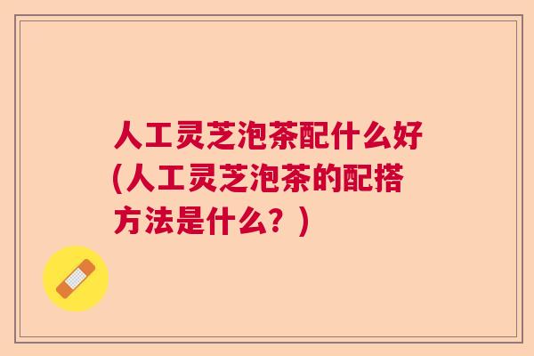 人工灵芝泡茶配什么好(人工灵芝泡茶的配搭方法是什么?) 人工灵芝泡茶配什么好(人工灵芝泡茶的配搭方法是什么?)