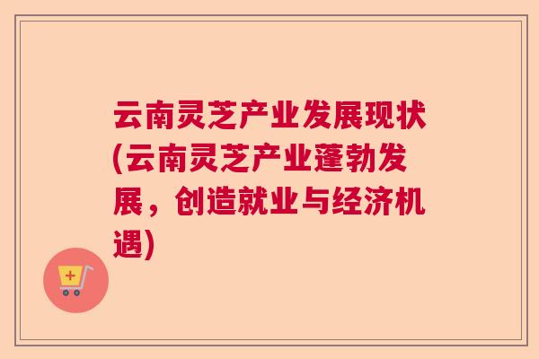 云南灵芝产业发展现状(云南灵芝产业蓬勃发展,创造就业与经济机遇) 云南灵芝产业发展现状(云南灵芝产业蓬勃发展,创造就业与经济机遇)