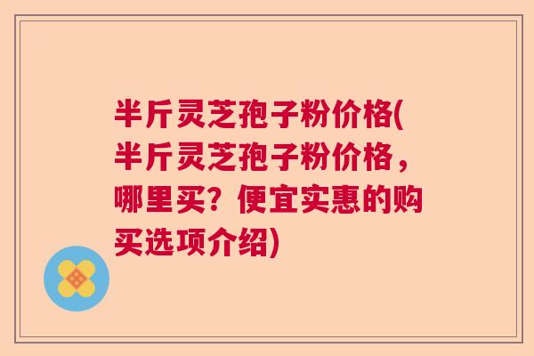 半斤灵芝孢子粉价格(半斤灵芝孢子粉价格,哪里买?便宜实惠的购买选项介绍) 半斤灵芝孢子粉价格(半斤灵芝孢子粉价格,哪里买?便宜实惠的购买选项介绍)