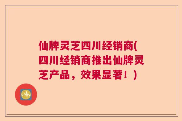 仙牌灵芝四川经销商(四川经销商推出仙牌灵芝产品,效果显著!) 仙牌灵芝四川经销商(四川经销商推出仙牌灵芝产品,效果显著!)