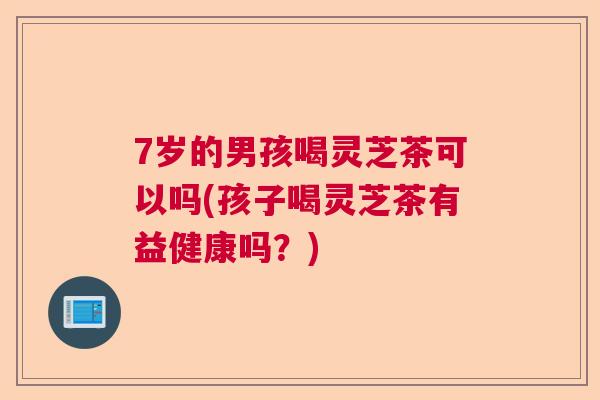 7岁的男孩喝灵芝茶可以吗(孩子喝灵芝茶有益健康吗？)