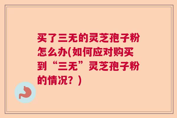 买了三无的灵芝孢子粉怎么办(如何应对购买到“三无”灵芝孢子粉的情况?) 买了三无的灵芝孢子粉怎么办(如何应对购买到“三无”灵芝孢子粉的情况?)
