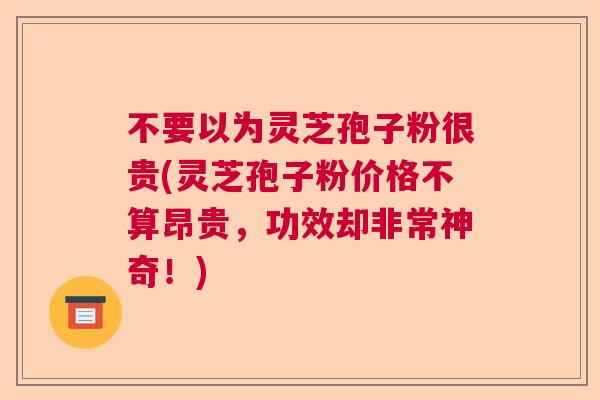 不要以为灵芝孢子粉很贵(灵芝孢子粉价格不算昂贵,功效却非常神奇!) 不要以为灵芝孢子粉很贵(灵芝孢子粉价格不算昂贵,功效却非常神奇!)