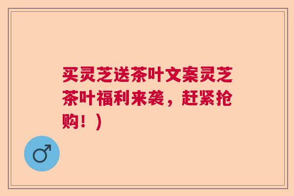 买灵芝送茶叶文案灵芝茶叶福利来袭,赶紧抢购!) 买灵芝送茶叶文案灵芝茶叶福利来袭,赶紧抢购!)
