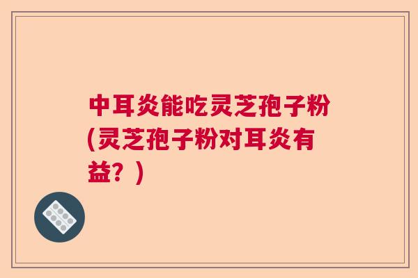 中耳炎能吃灵芝孢子粉(灵芝孢子粉对耳炎有益?) 中耳炎能吃灵芝孢子粉(灵芝孢子粉对耳炎有益?)