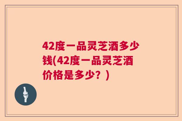 42度一品灵芝酒多少钱(42度一品灵芝酒价格是多少?) 42度一品灵芝酒多少钱(42度一品灵芝酒价格是多少?)