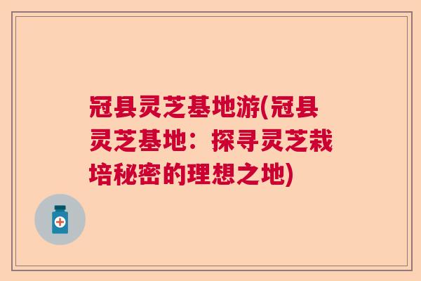 冠县灵芝基地游(冠县灵芝基地:探寻灵芝栽培秘密的理想之地) 冠县灵芝基地游(冠县灵芝基地:探寻灵芝栽培秘密的理想之地)