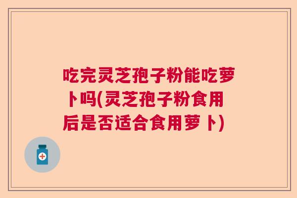 吃完灵芝孢子粉能吃萝卜吗(灵芝孢子粉食用后是否适合食用萝卜) 吃完灵芝孢子粉能吃萝卜吗(灵芝孢子粉食用后是否适合食用萝卜)