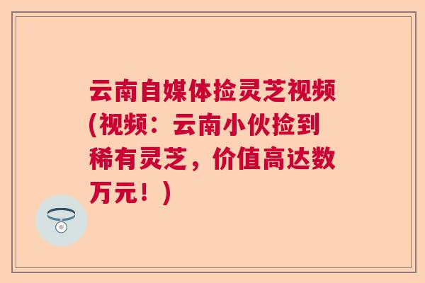 云南自媒体捡灵芝视频(视频:云南小伙捡到稀有灵芝,价值高达数万元!) 云南自媒体捡灵芝视频(视频:云南小伙捡到稀有灵芝,价值高达数万元!)
