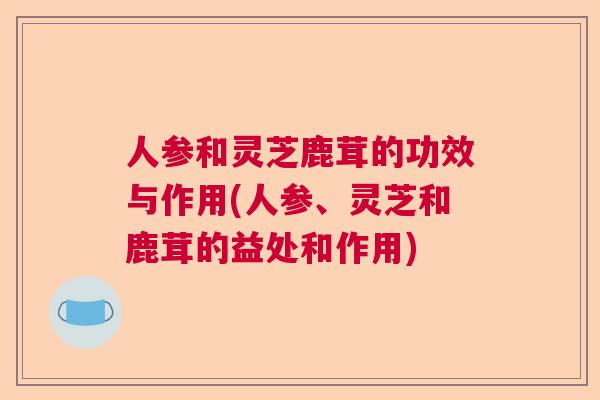 人参和灵芝鹿茸的功效与作用(人参、灵芝和鹿茸的益处和作用) 人参和灵芝鹿茸的功效与作用(人参、灵芝和鹿茸的益处和作用)