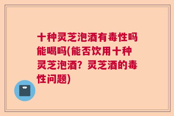 十种灵芝泡酒有毒性吗能喝吗(能否饮用十种灵芝泡酒?灵芝酒的毒性问题) 十种灵芝泡酒有毒性吗能喝吗(能否饮用十种灵芝泡酒?灵芝酒的毒性问题)