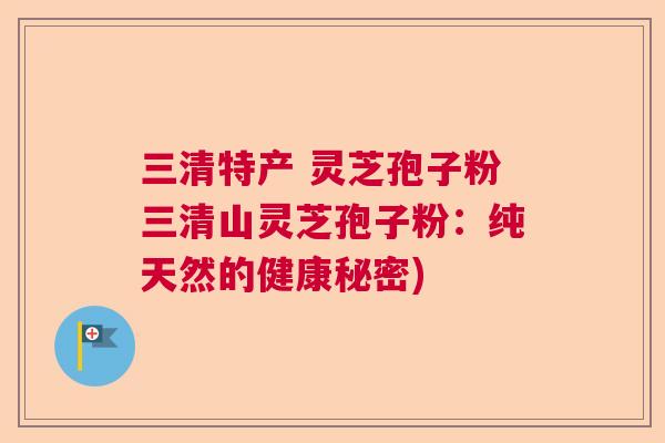 三清特产 灵芝孢子粉三清山灵芝孢子粉:纯天然的健康秘密) 三清特产 灵芝孢子粉三清山灵芝孢子粉:纯天然的健康秘密)