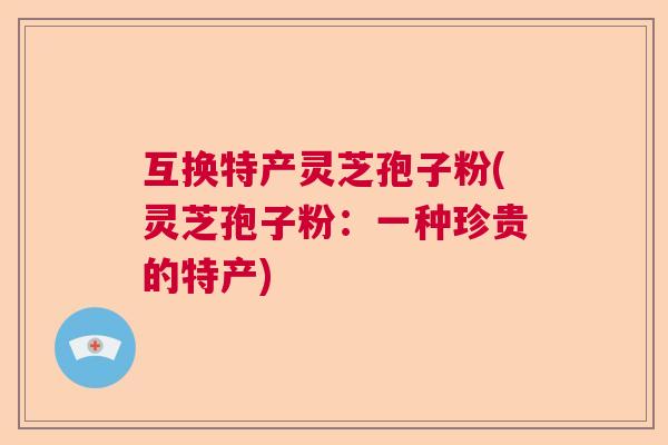 互换特产灵芝孢子粉(灵芝孢子粉:一种珍贵的特产) 互换特产灵芝孢子粉(灵芝孢子粉:一种珍贵的特产)