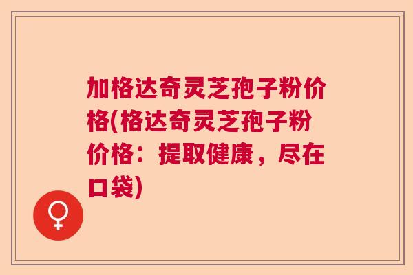 加格达奇灵芝孢子粉价格(格达奇灵芝孢子粉价格:提取健康,尽在口袋) 加格达奇灵芝孢子粉价格(格达奇灵芝孢子粉价格:提取健康,尽在口袋)