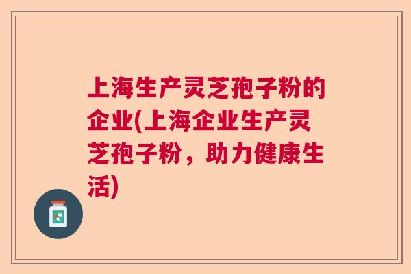 上海生产灵芝孢子粉的企业(上海企业生产灵芝孢子粉,助力健康生活) 上海生产灵芝孢子粉的企业(上海企业生产灵芝孢子粉,助力健康生活)