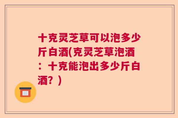 十克灵芝草可以泡多少斤白酒(克灵芝草泡酒:十克能泡出多少斤白酒?) 十克灵芝草可以泡多少斤白酒(克灵芝草泡酒:十克能泡出多少斤白酒?)