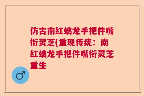 仿古南红螭龙手把件嘴衔灵芝(重现传统:南红螭龙手把件嘴衔灵芝重生 仿古南红螭龙手把件嘴衔灵芝(重现传统:南红螭龙手把件嘴衔灵芝重生