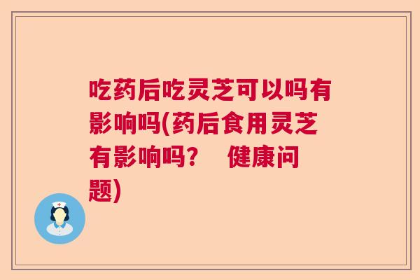 吃药后吃灵芝可以吗有影响吗(药后食用灵芝有影响吗? 健康问题) 吃药后吃灵芝可以吗有影响吗(药后食用灵芝有影响吗? 健康问题)
