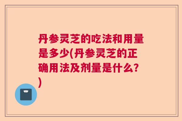 丹参灵芝的吃法和用量是多少(丹参灵芝的正确用法及剂量是什么?) 丹参灵芝的吃法和用量是多少(丹参灵芝的正确用法及剂量是什么?)
