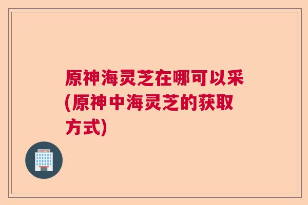 原神海灵芝在哪可以采(原神中海灵芝的获取方式) 原神海灵芝在哪可以采(原神中海灵芝的获取方式)
