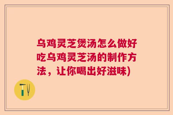 乌鸡灵芝煲汤怎么做好吃乌鸡灵芝汤的制作方法,让你喝出好滋味) 乌鸡灵芝煲汤怎么做好吃乌鸡灵芝汤的制作方法,让你喝出好滋味)