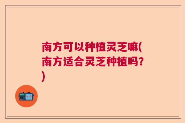 南方可以种植灵芝嘛(南方适合灵芝种植吗?) 南方可以种植灵芝嘛(南方适合灵芝种植吗?)
