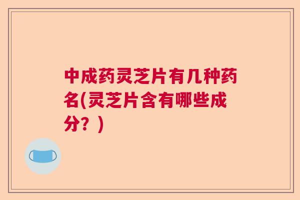 中成药灵芝片有几种药名(灵芝片含有哪些成分?) 中成药灵芝片有几种药名(灵芝片含有哪些成分?)