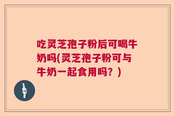 吃灵芝孢子粉后可喝牛奶吗(灵芝孢子粉可与牛奶一起食用吗?) 吃灵芝孢子粉后可喝牛奶吗(灵芝孢子粉可与牛奶一起食用吗?)