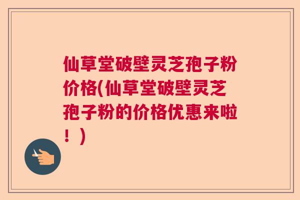 仙草堂破壁灵芝孢子粉价格(仙草堂破壁灵芝孢子粉的价格优惠来啦!) 仙草堂破壁灵芝孢子粉价格(仙草堂破壁灵芝孢子粉的价格优惠来啦!)