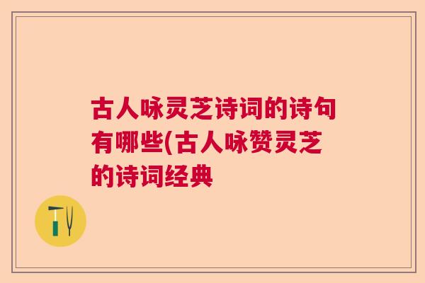 古人咏灵芝诗词的诗句有哪些(古人咏赞灵芝的诗词经典 古人咏灵芝诗词的诗句有哪些(古人咏赞灵芝的诗词经典