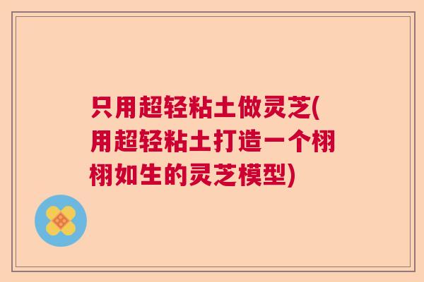 只用超轻粘土做灵芝(用超轻粘土打造一个栩栩如生的灵芝模型) 只用超轻粘土做灵芝(用超轻粘土打造一个栩栩如生的灵芝模型)